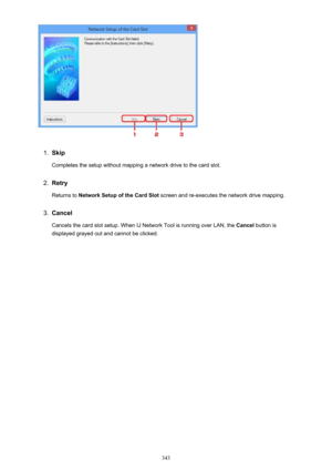 Page 3431.
Skip
Completes the setup without mapping a network drive to the card slot.
2.
Retry
Returns to  Network Setup of the Card Slot  screen and re-executes the network drive mapping.
3.
Cancel
Cancels the card slot setup. When IJ Network Tool is running over LAN, the  Cancel button is
displayed grayed out and cannot be clicked.
343 