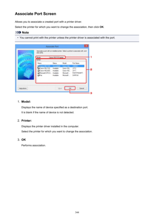 Page 344Associate Port ScreenAllows you to associate a created port with a printer driver.
Select the printer for which you want to change the association, then click  OK.
Note
•
You cannot print with the printer unless the printer driver is associated with the port.
1.
Model:
Displays the name of device specified as a destination port.It is blank if the name of device is not detected.
2.
Printer:
Displays the printer driver installed in the computer. Select the printer for which you want to change the...