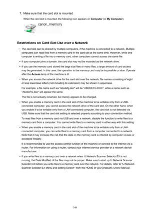 Page 3487.Make sure that the card slot is mounted.
When the card slot is mounted, the following icon appears on  Computer (or My Computer ).
Restrictions on Card Slot Use over a Network
•
The card slot can be shared by multiple computers, if the machine is connected to a network. Multiple
computers can read files from a memory card in the card slot at the same time. However, while one
computer is writing a file into a memory card, other computers cannot access the same file.
•
If your computer joins a domain,...