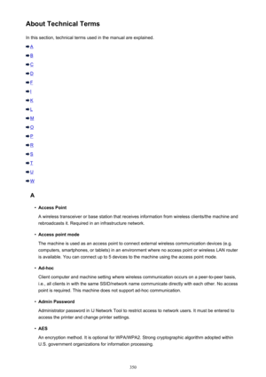 Page 350About Technical TermsIn this section, technical terms used in the manual are explained.
A
B
C
D
F
I
K
L
M
O
P
R
S
T
U
W
A
•
Access Point
A wireless transceiver or base station that receives information from wireless clients/the machine and rebroadcasts it. Required in an infrastructure network.
•
Access point mode
The machine is used as an access point to connect external wireless communication devices (e.g. computers, smartphones, or tablets) in an environment where no access point or wireless LAN...