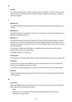 Page 352F•
Firewall
It is a system that prevents an unlawful computer access in the network. To prevent, you can use the firewall function of a broadband router, the security software installed in the computer, or operation
system for computer.
I
•
IEEE 802.11b
International standard for wireless LAN using the 2.4 GHz frequency range with a throughput of up to 11 Mbps.
•
IEEE 802.11g
International standard for wireless LAN using the 2.4 GHz frequency range with a throughput of up to 54 Mbps. Compatible with...