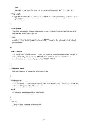 Page 353◦Hex
Specify a 10-digit or 26-digit string that can contain hexadecimal (0 to 9, A to F, and a to f).•
Key Length
Length of the WEP key. Select either 64 bits or 128 bits. Longer key length allows you to set a more complex WEP key.
L
•
Link Quality
The status of connection between the access point and the printer excluding noise (interference) is indicated with a value from 0 to 100%.
•
LPR
A platform-independent printing protocol used in TCP/IP networks. It is not supported bidirectional communication....