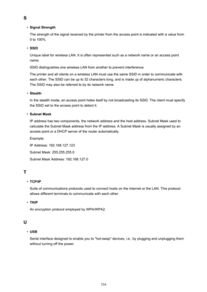 Page 354S•
Signal Strength
The strength of the signal received by the printer from the access point is indicated with a value from 0 to 100%.
•
SSID
Unique label for wireless LAN. It is often represented such as a network name or an access point
name.
SSID distinguishes one wireless LAN from another to prevent interference.
The printer and all clients on a wireless LAN must use the same SSID in order to communicate with
each other. The SSID can be up to 32 characters long, and is made up of alphanumeric...