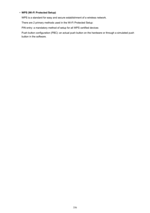 Page 356•WPS (Wi-Fi Protected Setup)
WPS is a standard for easy and secure establishment of a wireless network.
There are 2 primary methods used in the Wi-Fi Protected Setup:
PIN entry: a mandatory method of setup for all WPS certified devices
Push button configuration (PBC): an actual push button on the hardware or through a simulated push button in the software.
356 