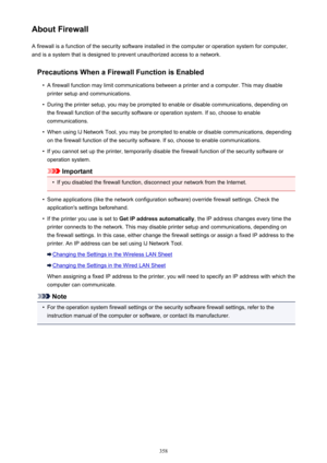 Page 358About FirewallA firewall is a function of the security software installed in the computer or operation system for computer,
and is a system that is designed to prevent unauthorized access to a network.
Precautions When a Firewall Function is Enabled•
A firewall function may limit communications between a printer and a computer. This may disableprinter setup and communications.
•
During the printer setup, you may be prompted to enable or disable communications, depending onthe firewall function of the...