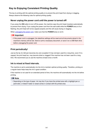 Page 365Key to Enjoying Consistent Printing QualityThe key to printing with the optimal printing quality is to prevent the print head from drying or clogging.Always observe the following rules for optimal printing quality.
Never unplug the power cord until the power is turned off!If you press the  ON button to turn off the power, the machine caps the print head (nozzles) automatically
to prevent from drying. If you unplug the power cord from the wall outlet while the  POWER lamp is lit or
flashing, the print...