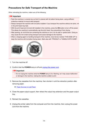 Page 366Precautions for Safe Transport of the MachineWhen relocating the machine, make sure of the following.
Important
•
Pack the machine in a sturdy box so that it is placed with its bottom facing down, using sufficientprotective material to ensure safe transport.
•
Always transport the machine with ink tanks installed. If you transport the machine without ink tanks, inkin the print head may leak.
•
With the print head and ink tank left installed in the machine, press the  ON button to turn off the power.
This...