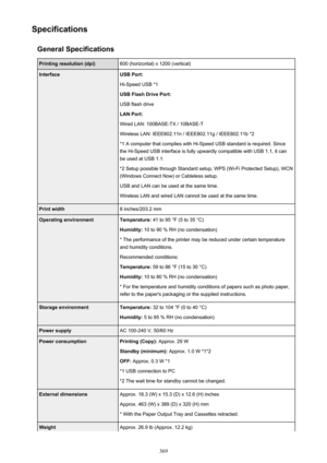 Page 369SpecificationsGeneral SpecificationsPrinting resolution (dpi)600 (horizontal) x 1200 (vertical)InterfaceUSB Port:
Hi-Speed USB *1
USB Flash Drive Port:
USB flash drive
LAN Port:
Wired LAN: 100BASE-TX / 10BASE-T
Wireless LAN: IEEE802.11n / IEEE802.11g / IEEE802.11b *2 *1 A computer that complies with Hi-Speed USB standard is required. Sincethe Hi-Speed USB interface is fully upwardly compatible with USB 1.1, it can
be used at USB 1.1.
*2 Setup possible through Standard setup, WPS (Wi-Fi Protected Setup),...