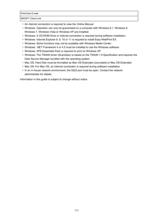 Page 373Print from E-mailMAXIFY Cloud Link•
An internet connection is required to view the Online Manual.
•
Windows: Operation can only be guaranteed on a computer with Windows 8.1, Windows 8,
Windows 7, Windows Vista or Windows XP pre-installed.
•
Windows: A CD-ROM Drive or internet connection is required during software installation.
•
Windows: Internet Explorer 8, 9, 10 or 11 is required to install Easy-WebPrint EX.
•
Windows: Some functions may not be available with Windows Media Center.
•
Windows: .NET...