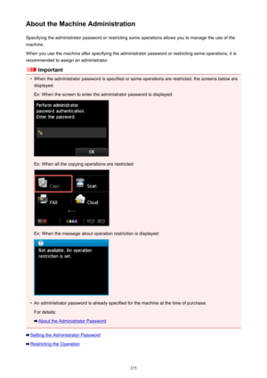 Page 375About the Machine AdministrationSpecifying the administrator password or restricting some operations allows you to manage the use of the
machine.
When you use the machine after specifying the administrator password or restricting some operations, it is
recommended to assign an administrator.
Important
•
When the administrator password is specified or some operations are restricted, the screens below are displayed.
Ex: When the screen to enter the administrator password is displayed:
Ex: When all the...