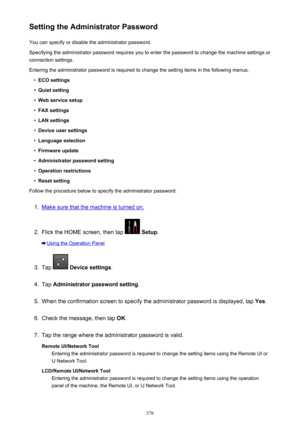 Page 376Setting the Administrator PasswordYou can specify or disable the administrator password.
Specifying the administrator password requires you to enter the password to change the machine settings or connection settings.
Entering the administrator password is required to change the setting items in the following menus.•
ECO settings
•
Quiet setting
•
Web service setup
•
FAX settings
•
LAN settings
•
Device user settings
•
Language selection
•
Firmware update
•
Administrator password setting
•
Operation...
