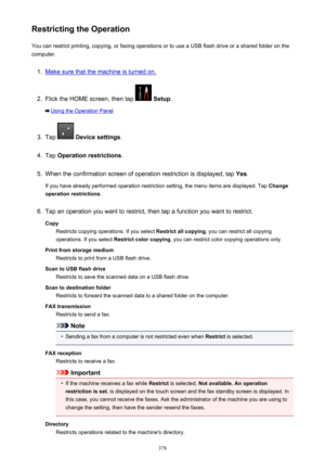 Page 378Restricting the OperationYou can restrict printing, copying, or faxing operations or to use a USB flash drive or a shared folder on the
computer.1.
Make sure that the machine is turned on.
2.
Flick the HOME screen, then tap   Setup .
Using the Operation Panel
3.
Tap  Device settings .
4.
Tap Operation restrictions .
5.
When the confirmation screen of operation restriction is displayed, tap  Yes.
If you have already performed operation restriction setting, the menu items are displayed. Tap  Change...