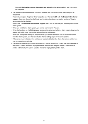 Page 384Uncheck Notify when remote documents are printed  on the Advanced  tab, and then restart
the computer.•
The bi-directional communication function is disabled and the correct printer status may not be recognized.
If a client user opens the printer driver properties and then clicks  OK with the  Enable bidirectional
support  check box cleared on the  Ports tab, the bidirectional communication function of the print
server may also be disabled.
In this case, check  Enable bidirectional support  check box on...