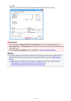 Page 391Click OK.
When you execute print, the document is printed with settings that match your purpose.
Important
•
When you select the  Always Print with Current Settings  check box, all settings specified on the
Quick Setup , Main , and  Page Setup  tabs are saved, and you can print with the same settings from the
next time as well.
•
In the  Commonly Used Settings  window, click Save... to register the specified settings .
Note
•
If the paper settings on the printer driver differ from the cassette paper...