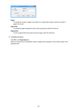 Page 406PagesTo change the number of pages to be printed on a single sheet of paper, select the number of
pages from the list.
Page Order To change the page arrangement order, select a placement method from the list.
Page Border To print a page border around each document page, check this check box.
5.
Complete the setup
Click  OK on the  Page Setup  tab.
When you execute print, the specified number of pages will be arranged on each sheet of paper in the specified order.
406 