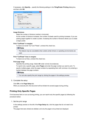 Page 408If necessary, click Specify..., specify the following settings in the  Tiling/Poster Printing dialog box,
and then click  OK.
Image Divisions
Select the number of divisions (vertical x horizontal).As the number of divisions increases, the number of sheets used for printing increases. If you are
pasting pages together to create a poster, increasing the number of divisions allows you to create
a larger poster.
Print "Cut/Paste" in margins To leave out words "Cut" and "Paste",...