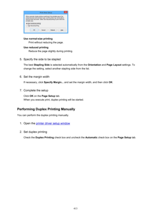 Page 413Use normal-size printingPrint without reducing the page.
Use reduced printing Reduce the page slightly during printing.
5.
Specify the side to be stapled
The best  Stapling Side  is selected automatically from the  Orientation and Page Layout  settings. To
change the setting, select another stapling side from the list.
6.
Set the margin width
If necessary, click  Specify Margin... and set the margin width, and then click  OK.
7.
Complete the setup
Click  OK on the  Page Setup  tab.
When you execute...