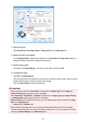 Page 4143.
Select the layoutSelect  Normal-size , Fit-to-Page , Scaled , or Page Layout  from the Page Layout  list.
4.
Specify the side to be stapled
The best  Stapling Side  is selected automatically from the  Orientation and Page Layout  settings. To
change the setting, select another stapling side from the list.
5.
Set the margin width
If necessary, click  Specify Margin... and set the margin width, and then click  OK.
6.
Complete the setup
Click  OK on the  Page Setup  tab.
When you execute print, the...