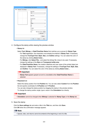 Page 4204.
Configure the stamp while viewing the preview window
•
Stamp tab
Select  Text, Bitmap , or Date/Time/User Name  that matches your purpose for  Stamp Type.
◦
For Text  registration, the characters must already be entered in  Stamp Text. If necessary,
change the  TrueType Font , Style , Size , and  Outline  settings. You can select the color of
the stamp by clicking  Select Color....
◦
For Bitmap , click Select File...  and select the bitmap file (.bmp) to be used. If necessary,
change the settings of...