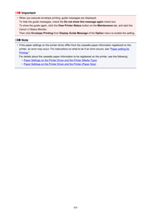 Page 426Important•
When you execute envelope printing, guide messages are displayed.To hide the guide messages, check the  Do not show this message again check box.
To show the guide again, click the  View Printer Status button on the Maintenance tab, and start the
Canon IJ Status Monitor.
Then click  Envelope Printing  from Display Guide Message  of the Option  menu to enable the setting.
Note
•
If the paper settings on the printer driver differ from the cassette paper information registered on the
printer, an...