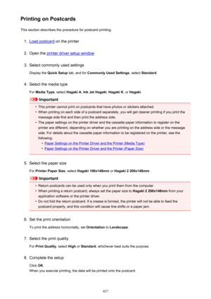 Page 427Printing on PostcardsThis section describes the procedure for postcard printing.1.
Load postcard  on the printer
2.
Open the printer driver setup window
3.
Select commonly used settings
Display the  Quick Setup  tab, and for Commonly Used Settings , select Standard .
4.
Select the media type
For  Media Type , select Hagaki A , Ink Jet Hagaki , Hagaki K , or Hagaki .
Important
•
This printer cannot print on postcards that have photos or stickers attached.
•
When printing on each side of a postcard...