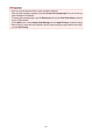 Page 428Important•
When you execute postcard printing, a guide message is displayed.When the guide message is displayed, select  Do not show this message again if you do not want any
guide messages to be displayed.
To display guide messages again, open the  Maintenance tab and click  View Printer Status  to start the
Canon IJ Status Monitor. On the  Option menu, choose  Display Guide Message  and click Hagaki Printing  to enable the setting.
•
When printing on media other than postcards, load the media according...