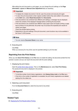 Page 436After editing the print documents or print pages, you can change the print settings on the Page
Information , Layout  and Manual Color Adjustment  tabs as necessary.
Important
•
To display the multiple documents in the list, open the preview and execute print again.
•
To return the print documents to their original condition before they were edited in the preview,
on the  Edit menu, select  Reset Documents  from Documents .
•
If the documents to be combined have different print settings, a message may be...