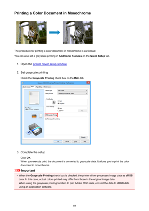 Page 438Printing a Color Document in Monochrome
The procedure for printing a color document in monochrome is as follows:
You can also set a grayscale printing in  Additional Features on the Quick Setup  tab.
1.
Open the printer driver setup window
2.
Set grayscale printing
Check the  Grayscale Printing  check box on the Main tab.
3.
Complete the setup
Click  OK.
When you execute print, the document is converted to grayscale data. It allows you to print the color
document in monochrome.
Important
•
When the...