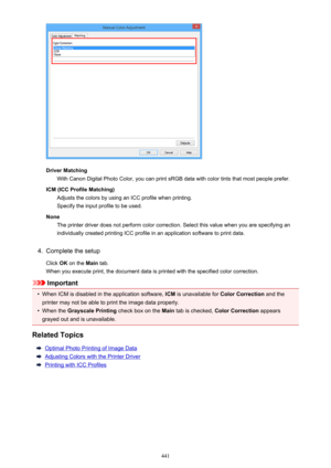 Page 441Driver MatchingWith Canon Digital Photo Color, you can print sRGB data with color tints that most people prefer.
ICM (ICC Profile Matching) Adjusts the colors by using an ICC profile when printing.Specify the input profile to be used.
None The printer driver does not perform color correction. Select this value when you are specifying an
individually created printing ICC profile in an application software to print data.
4.
Complete the setup
Click  OK on the  Main tab.
When you execute print, the document...