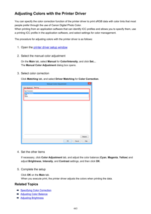 Page 443Adjusting Colors with the Printer DriverYou can specify the color correction function of the printer driver to print sRGB data with color tints that mostpeople prefer through the use of Canon Digital Photo Color.
When printing from an application software that can identify ICC profiles and allows you to specify them, use
a printing ICC profile in the application software, and select settings for color management.
The procedure for adjusting colors with the printer driver is as follows:1.
Open the printer...