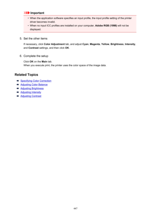 Page 447Important•
When the application software specifies an input profile, the input profile setting of the printer
driver becomes invalid.
•
When no input ICC profiles are installed on your computer,  Adobe RGB (1998) will not be
displayed.
5.
Set the other items
If necessary, click  Color Adjustment  tab, and adjust Cyan, Magenta , Yellow , Brightness , Intensity ,
and  Contrast  settings, and then click  OK.
6.
Complete the setup
Click  OK on the  Main tab.
When you execute print, the printer uses the color...