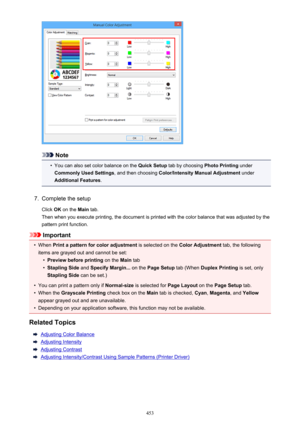 Page 453Note
•
You can also set color balance on the Quick Setup tab by choosing  Photo Printing under
Commonly Used Settings , and then choosing Color/Intensity Manual Adjustment  under
Additional Features .
7.
Complete the setup
Click  OK on the  Main tab.
Then when you execute printing, the document is printed with the color balance that was adjusted by the pattern print function.
Important
•
When  Print a pattern for color adjustment  is selected on the Color Adjustment  tab, the following
items are grayed...