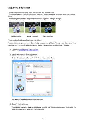 Page 454Adjusting BrightnessYou can change the brightness of the overall image data during printing.
This function does not change pure white or pure black but it changes the brightness of the intermediate
colors.
The following sample shows the print result when the brightness setting is changed.Light  is selectedNormal  is selectedDark is selected
The procedure for adjusting brightness is as follows:
You can also set brightness on the  Quick Setup tab by choosing  Photo Printing under Commonly Used
Settings ,...