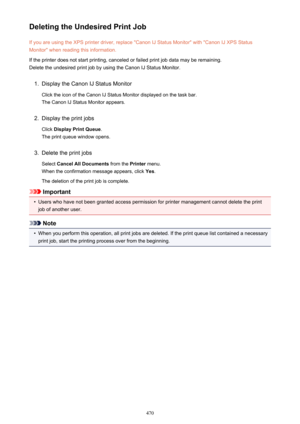 Page 470Deleting the Undesired Print JobIf you are using the XPS printer driver, replace "Canon IJ Status Monitor" with "Canon IJ XPS StatusMonitor" when reading this information.
If the printer does not start printing, canceled or failed print job data may be remaining.
Delete the undesired print job by using the Canon IJ Status Monitor.1.
Display the Canon IJ Status Monitor
Click the icon of the Canon IJ Status Monitor displayed on the task bar. The Canon IJ Status Monitor appears.
2.
Display...