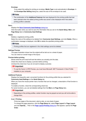 Page 475EnvelopeIf you select this setting for printing an envelope,  Media Type is set automatically to  Envelope. In
the  Envelope Size Setting  dialog box, select the size of the envelope to be used.
Note
•
The combination of the  Additional Features that was displayed for the printing profile that had
been selected when the added printing profile was saved is also displayed when that added printing profile is selected.
Save... Displays the 
Save Commonly Used Settings dialog box .
Click this button when you...