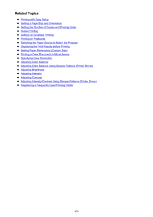 Page 479Related Topics
Printing with Easy Setup
Setting a Page Size and Orientation
Setting the Number of Copies and Printing Order
Duplex Printing
Setting Up Envelope Printing
Printing on Postcards
Switching the Paper Source to Match the Purpose
Displaying the Print Results before Printing
Setting Paper Dimensions (Custom Size)
Printing a Color Document in Monochrome
Specifying Color Correction
Adjusting Color Balance
Adjusting Color Balance Using Sample Patterns (Printer Driver)
Adjusting Brightness
Adjusting...