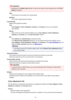 Page 481Important•
Depending on the Media Type settings, the same print results may be produced even if the  Print
Quality  is changed.
High Gives priority to print quality over printing speed.
Standard Prints with average speed and quality.
Color/Intensity Selects color adjustment method.
Auto Cyan , Magenta , Yellow , Brightness , Intensity , and Contrast , and so on are adjusted
automatically.
Manual Select when you set the individual settings such as  Cyan, Magenta , Yellow , Brightness ,
Intensity , and...