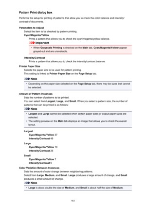 Page 483Pattern Print dialog box
Performs the setup for printing of patterns that allow you to check the color balance and intensity/ contrast of documents.
Parameters to Adjust Select the item to be checked by pattern printing.
Cyan/Magenta/Yellow Prints a pattern that allows you to check the cyan/magenta/yellow balance.
Important
•
When  Grayscale Printing  is checked on the Main tab, Cyan/Magenta/Yellow  appear
grayed out and are unavailable.
Intensity/Contrast Prints a pattern that allows you to check the...