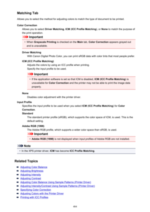Page 484Matching Tab
Allows you to select the method for adjusting colors to match the type of document to be printed.
Color Correction Allows you to select  Driver Matching, ICM  (ICC Profile Matching ), or None  to match the purpose of
the print operation.
Important
•
When  Grayscale Printing  is checked on the Main tab, Color Correction  appears grayed out
and is unavailable.
Driver Matching With Canon Digital Photo Color, you can print sRGB data with color tints that most people prefer.
ICM (ICC Profile...