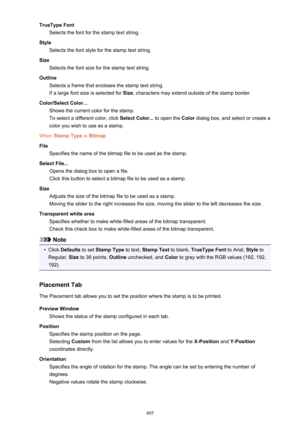 Page 495TrueType FontSelects the font for the stamp text string.
Style Selects the font style for the stamp text string.
Size Selects the font size for the stamp text string.
Outline Selects a frame that encloses the stamp text string.If a large font size is selected for  Size, characters may extend outside of the stamp border.
Color/Select Color... Shows the current color for the stamp.
To select a different color, click  Select Color... to open the Color dialog box, and select or create a
color you wish to use...