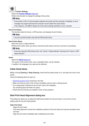 Page 500 Custom Settings
Opens the 
Custom Settings dialog box .
Perform this function to change the settings of this printer.
Note
•
If the printer is off or if communication between the printer and the computer is disabled, an error message may appear because the computer cannot collect the printer status.
If this happens, click  OK to display the most recent settings specified on your computer.
View Print History This function starts the Canon IJ XPS preview, and displays the print history.
Note
•
You can use...