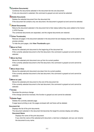 Page 512(Combine Documents)Combines the documents selected in the document list into one document.If only one document is selected, this command is grayed out and cannot be selected.
(Delete Document) Deletes the selected document from the document list.If the document list contains only one document, the document is grayed out and cannot be selected.
(Reset Documents) Returns the document selected in the document list to their status before they were added to the Canon
IJ XPS Preview.
The combined documents are...