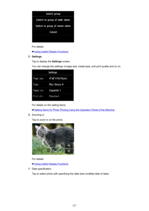 Page 527For details:
Using Useful Display Functions
D.
Settings
Tap to display the  Settings screen.
You can change the settings of page size, media type, and print quality and so on.
For details on the setting items:
Setting Items for Photo Printing Using the Operation Panel of the Machine
E.
Zooming in
Tap to zoom in on the photo.
For details:
Using Useful Display Functions
F.
Date specification
Tap to select photo with specifying the date (last modified date of data).
527 