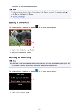 Page 533The photos on date specified are displayed.
Note
•
The date is displayed according to the settings of Date display format in Device user settings
under  Device settings  under Setup.
Device user settings
Zooming in on the Photo
The following screen is displayed by tapping 
 on the photo selection screen.
A.
Tap to switch the display magnification.
B.
Drag to move the display position.
Switching the Photo Group
Note
•
If more than 2,000 photo data are saved on the USB flash drive, the photo data is split...