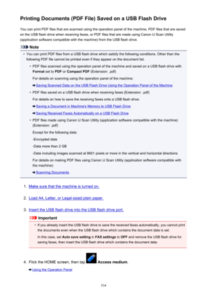 Page 534Printing Documents (PDF File) Saved on a USB Flash DriveYou can print PDF files that are scanned using the operation panel of the machine, PDF files that are saved
on the USB flash drive when receiving faxes, or PDF files that are made using Canon IJ Scan Utility
(application software compatible with the machine) from the USB flash drive.
Note
•
You can print PDF files from a USB flash drive which satisfy the following conditions. Other than the
following PDF file cannot be printed even if they appear on...
