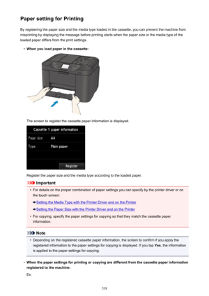 Page 538Paper setting for PrintingBy registering the paper size and the media type loaded in the cassette, you can prevent the machine from
misprinting by displaying the message before printing starts when the paper size or the media type of the
loaded paper differs from the print settings.•
When you load paper in the cassette:
The screen to register the cassette paper information is displayed.
Register the paper size and the media type according to the loaded paper.
Important
•
For details on the proper...