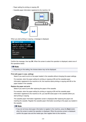 Page 539◦Paper setting for printing or copying: B5◦
Cassette paper information registered to the machine: A4
When you start printing or copying, a message is displayed.
Confirm the message, then tap OK. When the screen to select the operation is displayed, select one of
the operations below.
Note
•
Depending on the setting, the choices below may not be displayed.
Print with paper in cass. settings Select if you want to print on the paper loaded in the cassette without changing the paper settings.
For example,...