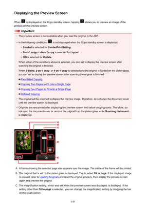 Page 545Displaying the Preview ScreenWhen 
 is displayed on the Copy standby screen, tapping  allows you to preview an image of the
printout on the preview screen.
Important
•
The preview screen is not available when you load the original in the ADF.
•
In the following conditions,  is not displayed when the Copy standby screen is displayed.
•
2-sided  is selected for  2-sidedPrintSetting .
•
2-on-1 copy or 4-on-1 copy  is selected for  Layout.
•
ON is selected for  Collate.
When either of the conditions above is...