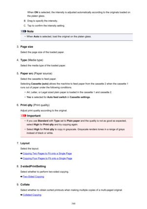 Page 548When ON is selected, the intensity is adjusted automatically according to the originals loaded on
the platen glass.B.
Drag to specify the intensity.
C.
Tap to confirm the intensity setting.
Note
•
When  Auto is selected, load the original on the platen glass.
3.
Page size
Select the page size of the loaded paper.
4.
Type  (Media type)
Select the media type of the loaded paper.
5.
Paper src  (Paper source)
Select the cassette to feed paper.
Selecting  Cassette (auto)  allows the machine to feed paper from...