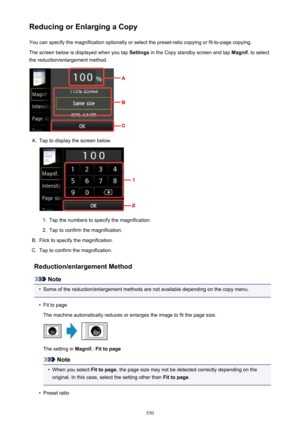 Page 550Reducing or Enlarging a CopyYou can specify the magnification optionally or select the preset-ratio copying or fit-to-page copying.
The screen below is displayed when you tap  Settings in the Copy standby screen and tap  Magnif. to select
the reduction/enlargement method.A.
Tap to display the screen below.
1.
Tap the numbers to specify the magnification.
2.
Tap to confirm the magnification.
B.
Flick to specify the magnification.
C.
Tap to confirm the magnification.
Reduction/enlargement Method
Note
•...